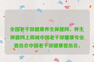 全国老干部健康养生保健网，养生保健网上商城中国老干部健康专业委员会中国老干部健康委员会，