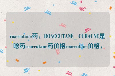 roaccutane药，ROACCUTANE_ CURACNE是啥药roaccutane药价格roaccutane价格，