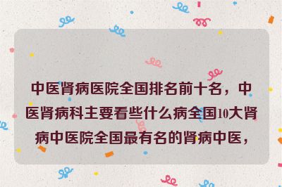 中医肾病医院全国排名前十名，中医肾病科主要看些什么病全国10大肾病中医院全国最有名的肾病中医，