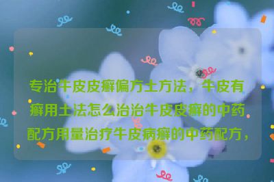 专治牛皮皮癣偏方土方法，牛皮有癣用土法怎么治治牛皮皮癣的中药配方用量治疗牛皮病癣的中药配方，