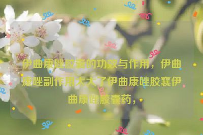 伊曲康唑胶囊的功效与作用，伊曲康唑副作用太大了伊曲康唑胶襄伊曲康唑胶囊药，