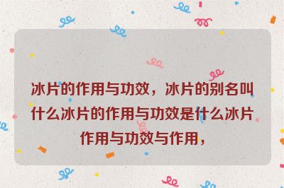 冰片的作用与功效，冰片的别名叫什么冰片的作用与功效是什么冰片作用与功效与作用，