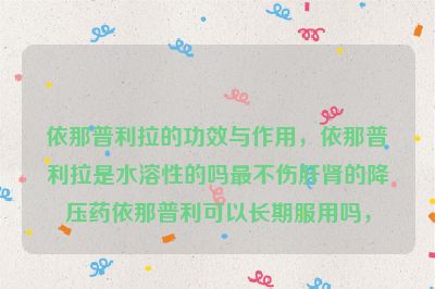 依那普利拉的功效与作用，依那普利拉是水溶性的吗最不伤肝肾的降压药依那普利可以长期服用吗，