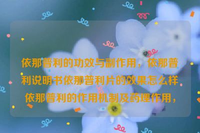 依那普利的功效与副作用，依那普利说明书依那普利片的效果怎么样依那普利的作用机制及药理作用，